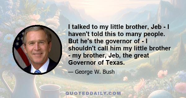 I talked to my little brother, Jeb - I haven't told this to many people. But he's the governor of - I shouldn't call him my little brother - my brother, Jeb, the great Governor of Texas.