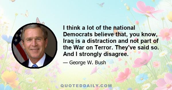 I think a lot of the national Democrats believe that, you know, Iraq is a distraction and not part of the War on Terror. They've said so. And I strongly disagree.