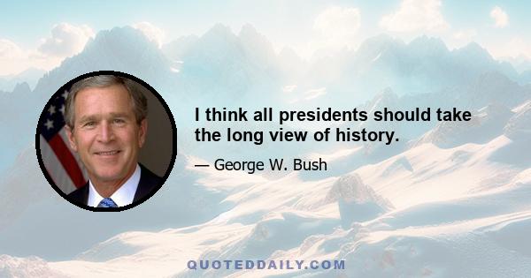 I think all presidents should take the long view of history.