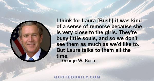 I think for Laura [Bush] it was kind of a sense of remorse because she is very close to the girls. They're busy little souls, and so we don't see them as much as we'd like to. But Laura talks to them all the time.