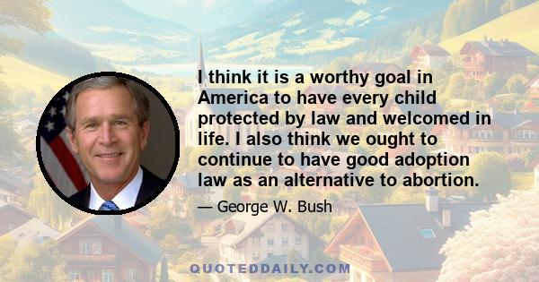 I think it is a worthy goal in America to have every child protected by law and welcomed in life. I also think we ought to continue to have good adoption law as an alternative to abortion.