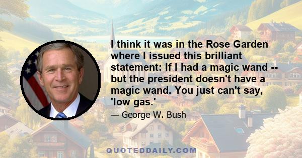 I think it was in the Rose Garden where I issued this brilliant statement: If I had a magic wand -- but the president doesn't have a magic wand. You just can't say, 'low gas.'