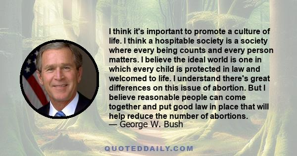 I think it's important to promote a culture of life. I think a hospitable society is a society where every being counts and every person matters. I believe the ideal world is one in which every child is protected in law 