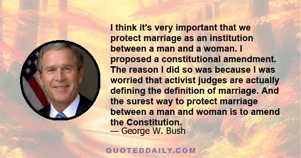 I think it's very important that we protect marriage as an institution between a man and a woman. I proposed a constitutional amendment. The reason I did so was because I was worried that activist judges are actually