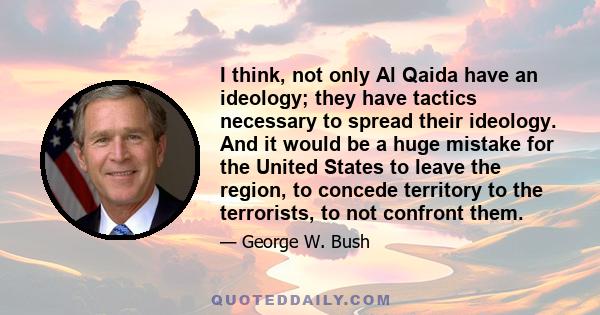 I think, not only Al Qaida have an ideology; they have tactics necessary to spread their ideology. And it would be a huge mistake for the United States to leave the region, to concede territory to the terrorists, to not 