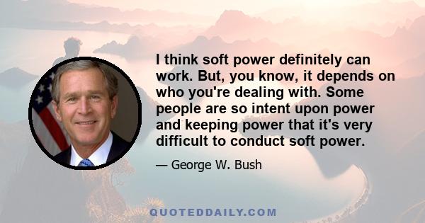 I think soft power definitely can work. But, you know, it depends on who you're dealing with. Some people are so intent upon power and keeping power that it's very difficult to conduct soft power.