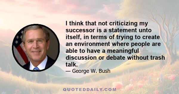 I think that not criticizing my successor is a statement unto itself, in terms of trying to create an environment where people are able to have a meaningful discussion or debate without trash talk.