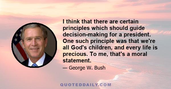 I think that there are certain principles which should guide decision-making for a president. One such principle was that we're all God's children, and every life is precious. To me, that's a moral statement.