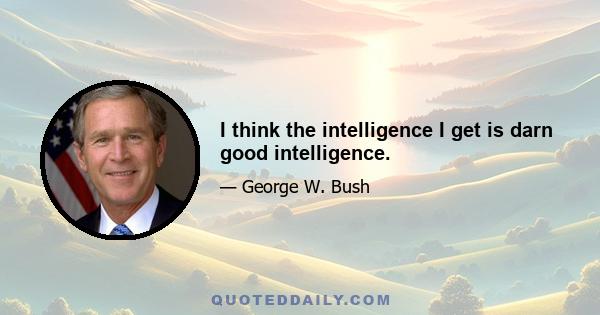 I think the intelligence I get is darn good intelligence.