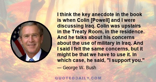 I think the key anecdote in the book is when Colin [Powell] and I were discussing Iraq. Colin was upstairs in the Treaty Room, in the residence. And he talks about his concerns about the use of military in Iraq. And I