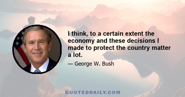 I think, to a certain extent the economy and these decisions I made to protect the country matter a lot.