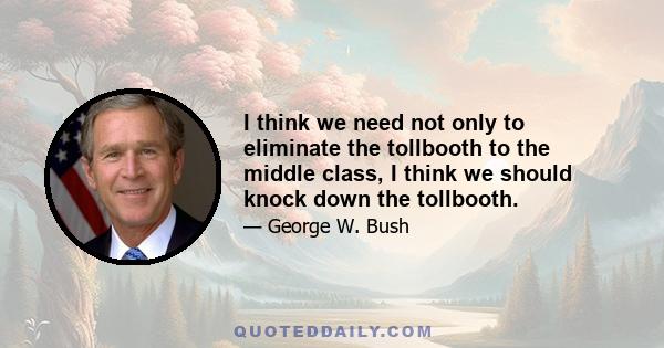 I think we need not only to eliminate the tollbooth to the middle class, I think we should knock down the tollbooth.