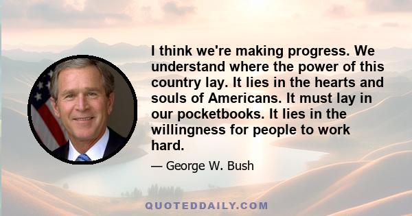 I think we're making progress. We understand where the power of this country lay. It lies in the hearts and souls of Americans. It must lay in our pocketbooks. It lies in the willingness for people to work hard.