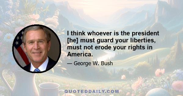 I think whoever is the president [he] must guard your liberties, must not erode your rights in America.