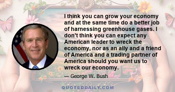 I think you can grow your economy and at the same time do a better job of harnessing greenhouse gases. I don't think you can expect any American leader to wreck the economy, nor as an ally and a friend of America and a