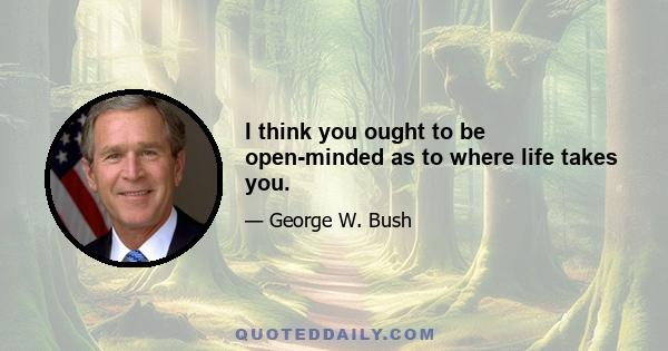 I think you ought to be open-minded as to where life takes you.