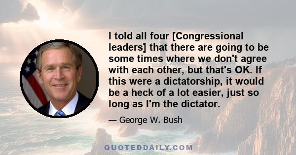 I told all four [Congressional leaders] that there are going to be some times where we don't agree with each other, but that's OK. If this were a dictatorship, it would be a heck of a lot easier, just so long as I'm the 