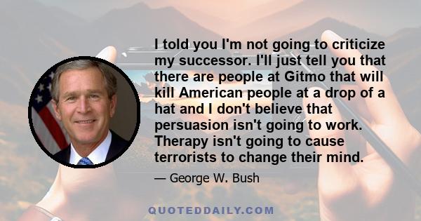 I told you I'm not going to criticize my successor. I'll just tell you that there are people at Gitmo that will kill American people at a drop of a hat and I don't believe that persuasion isn't going to work. Therapy