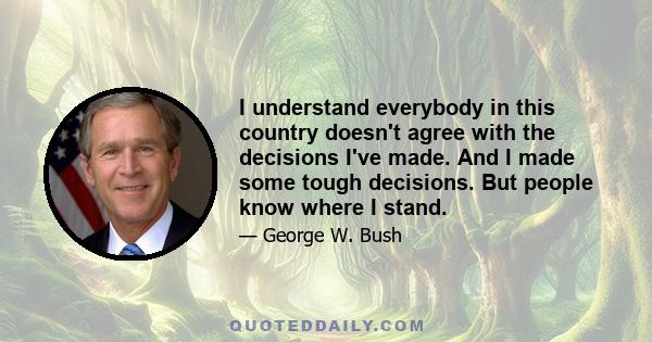 I understand everybody in this country doesn't agree with the decisions I've made. And I made some tough decisions. But people know where I stand.