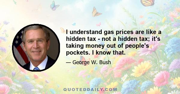 I understand gas prices are like a hidden tax - not a hidden tax; it's taking money out of people's pockets. I know that.