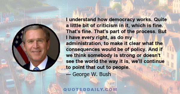 I understand how democracy works. Quite a little bit of criticism in it, which is fine. That's fine. That's part of the process. But I have every right, as do my administration, to make it clear what the consequences