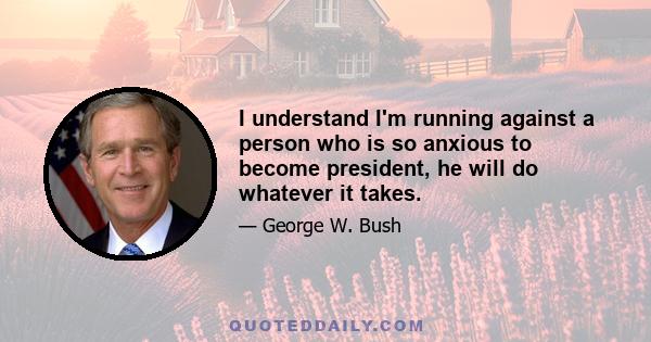 I understand I'm running against a person who is so anxious to become president, he will do whatever it takes.