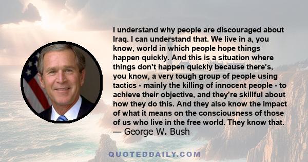 I understand why people are discouraged about Iraq. I can understand that. We live in a, you know, world in which people hope things happen quickly. And this is a situation where things don't happen quickly because