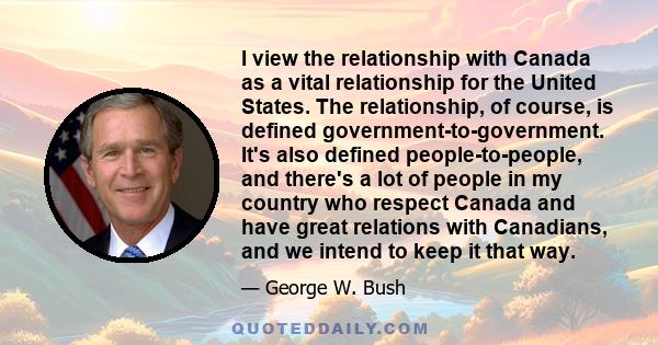 I view the relationship with Canada as a vital relationship for the United States. The relationship, of course, is defined government-to-government. It's also defined people-to-people, and there's a lot of people in my