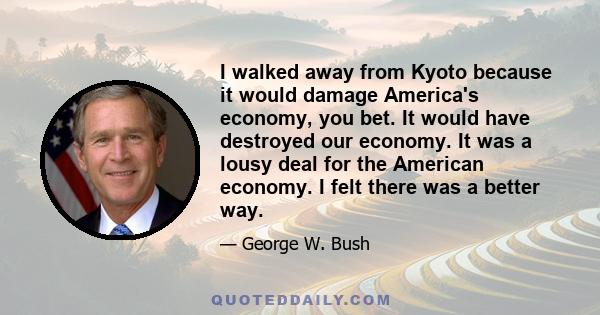 I walked away from Kyoto because it would damage America's economy, you bet. It would have destroyed our economy. It was a lousy deal for the American economy. I felt there was a better way.