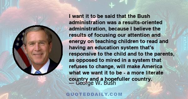 I want it to be said that the Bush administration was a results-oriented administration, because I believe the results of focusing our attention and energy on teaching children to read and having an education system