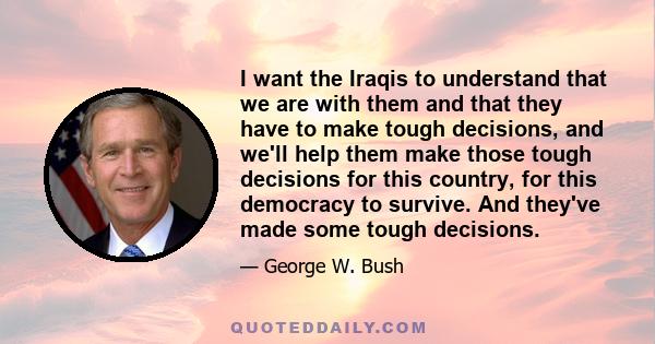 I want the Iraqis to understand that we are with them and that they have to make tough decisions, and we'll help them make those tough decisions for this country, for this democracy to survive. And they've made some