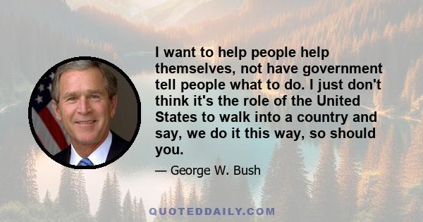 I want to help people help themselves, not have government tell people what to do. I just don't think it's the role of the United States to walk into a country and say, we do it this way, so should you.