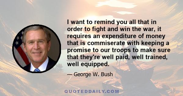 I want to remind you all that in order to fight and win the war, it requires an expenditure of money that is commiserate with keeping a promise to our troops to make sure that they're well paid, well trained, well