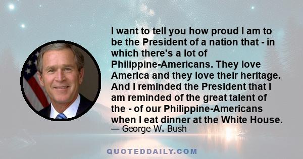 I want to tell you how proud I am to be the President of a nation that - in which there's a lot of Philippine-Americans. They love America and they love their heritage. And I reminded the President that I am reminded of 