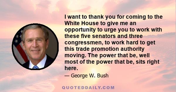 I want to thank you for coming to the White House to give me an opportunity to urge you to work with these five senators and three congressmen, to work hard to get this trade promotion authority moving. The power that