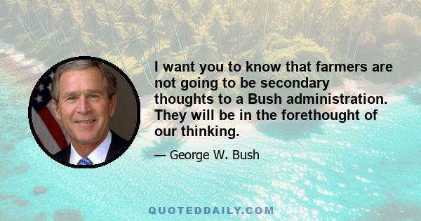 I want you to know that farmers are not going to be secondary thoughts to a Bush administration. They will be in the forethought of our thinking.