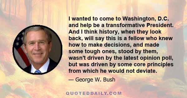 I wanted to come to Washington, D.C. and help be a transformative President. And I think history, when they look back, will say this is a fellow who knew how to make decisions, and made some tough ones, stood by them,