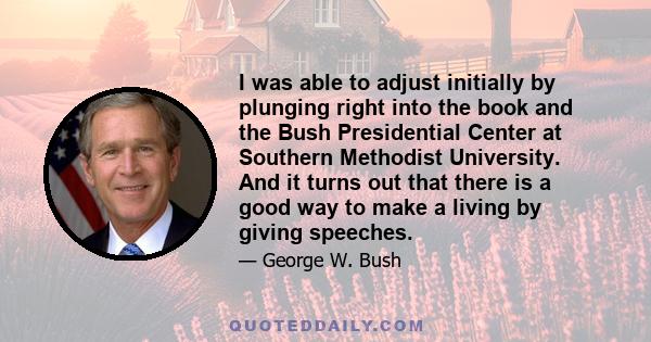 I was able to adjust initially by plunging right into the book and the Bush Presidential Center at Southern Methodist University. And it turns out that there is a good way to make a living by giving speeches.