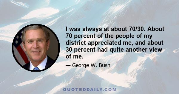 I was always at about 70/30. About 70 percent of the people of my district appreciated me, and about 30 percent had quite another view of me.