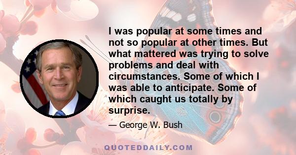 I was popular at some times and not so popular at other times. But what mattered was trying to solve problems and deal with circumstances. Some of which I was able to anticipate. Some of which caught us totally by