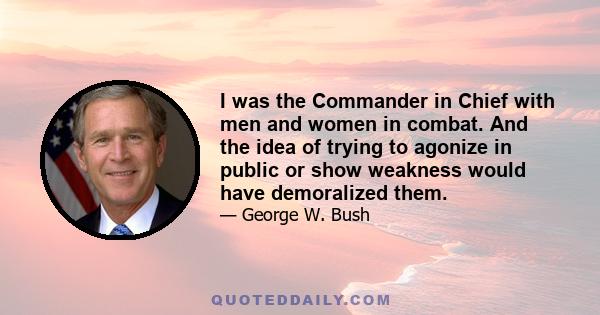 I was the Commander in Chief with men and women in combat. And the idea of trying to agonize in public or show weakness would have demoralized them.