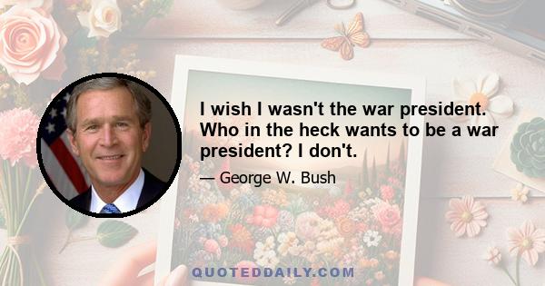 I wish I wasn't the war president. Who in the heck wants to be a war president? I don't.