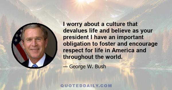 I worry about a culture that devalues life and believe as your president I have an important obligation to foster and encourage respect for life in America and throughout the world.