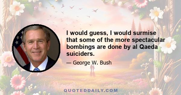 I would guess, I would surmise that some of the more spectacular bombings are done by al Qaeda suiciders.