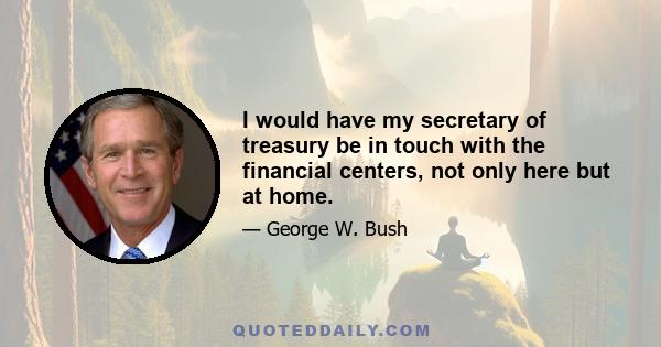 I would have my secretary of treasury be in touch with the financial centers, not only here but at home.