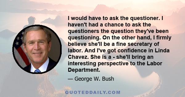 I would have to ask the questioner. I haven't had a chance to ask the questioners the question they've been questioning. On the other hand, I firmly believe she'll be a fine secretary of labor. And I've got confidence