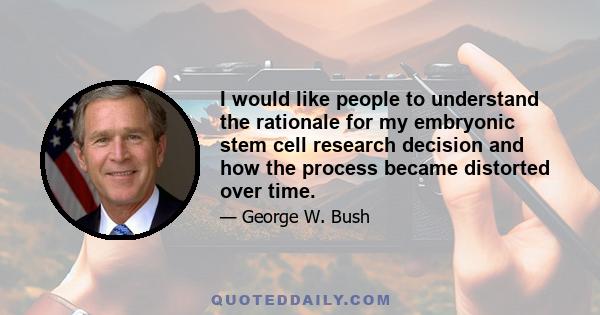 I would like people to understand the rationale for my embryonic stem cell research decision and how the process became distorted over time.