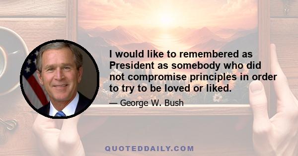 I would like to remembered as President as somebody who did not compromise principles in order to try to be loved or liked.