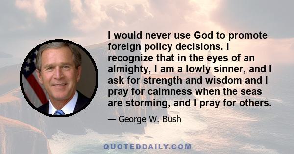 I would never use God to promote foreign policy decisions. I recognize that in the eyes of an almighty, I am a lowly sinner, and I ask for strength and wisdom and I pray for calmness when the seas are storming, and I