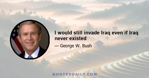 I would still invade Iraq even if Iraq never existed